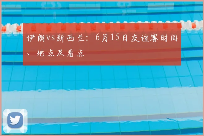 伊朗vs新西兰:6月15日友谊赛时间、地点及看点