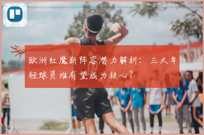 欧洲红魔新阵容潜力解析：三大年轻球员谁有望成为核心？
