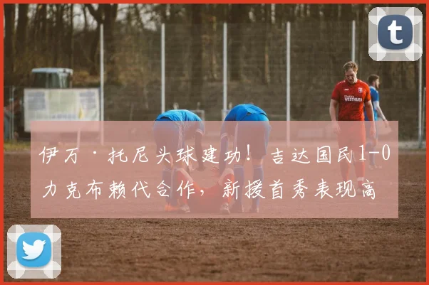 伊万·托尼头球建功！吉达国民1-0力克布赖代合作，新援首秀表现高光集锦