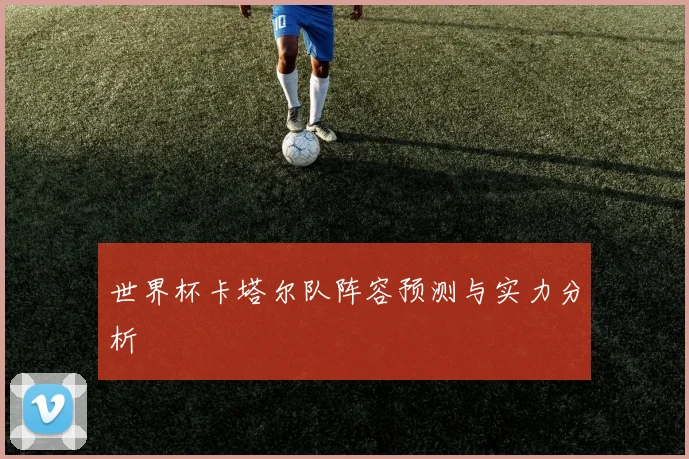 世界杯卡塔尔队阵容预测与实力分析
