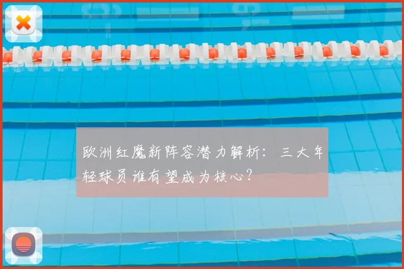 欧洲红魔新阵容潜力解析：三大年轻球员谁有望成为核心？