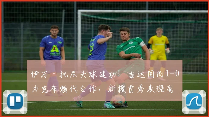 伊万·托尼头球建功！吉达国民1-0力克布赖代合作，新援首秀表现高光集锦