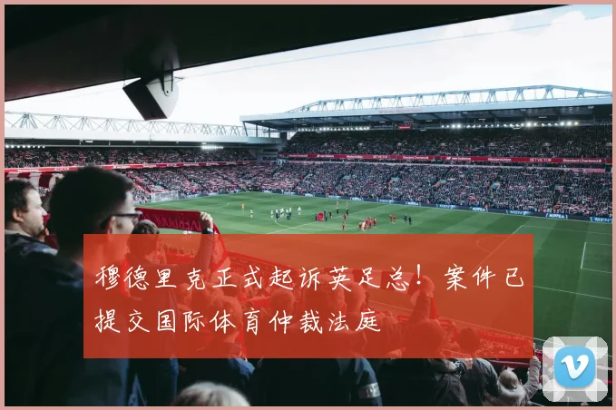 穆德里克正式起诉英足总！案件已提交国际体育仲裁法庭
