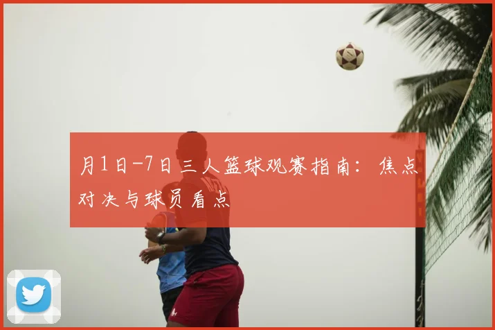月1日-7日三人篮球观赛指南：焦点对决与球员看点